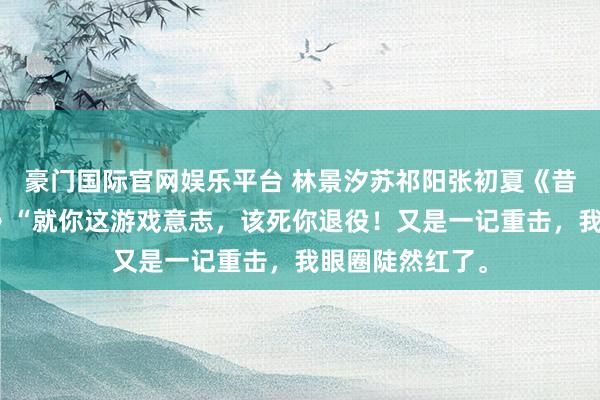 豪门国际官网娱乐平台 林景汐苏祁阳张初夏《昔时盛景渡繁星》“就你这游戏意志，该死你退役！又是一记重击，我眼圈陡然红了。