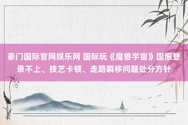 豪门国际官网娱乐网 国际玩《魔兽宇宙》国服登录不上、技艺卡顿、走路瞬移问题处分方针