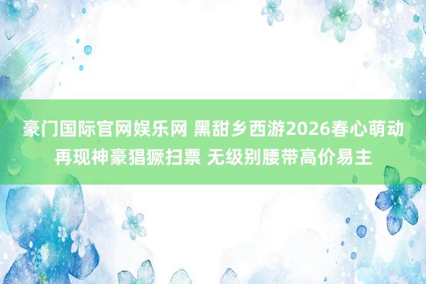 豪门国际官网娱乐网 黑甜乡西游2026春心萌动再现神豪猖獗扫票 无级别腰带高价易主