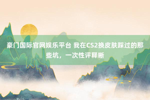 豪门国际官网娱乐平台 我在CS2换皮肤踩过的那些坑，一次性评释晰