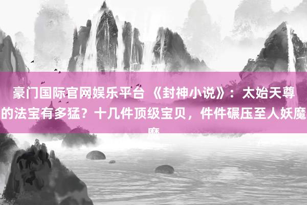 豪门国际官网娱乐平台 《封神小说》：太始天尊的法宝有多猛？十几件顶级宝贝，件件碾压至人妖魔