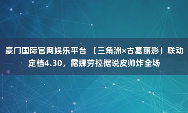 豪门国际官网娱乐平台 【三角洲×古墓丽影】联动定档4.30，露娜劳拉据说皮帅炸全场