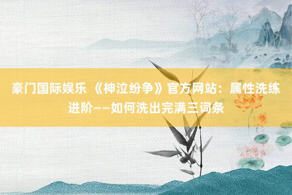 豪门国际娱乐 《神泣纷争》官方网站：属性洗练进阶——如何洗出完满三词条