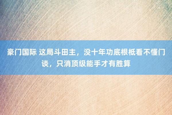 豪门国际 这局斗田主，没十年功底根柢看不懂门谈，只消顶级能手才有胜算