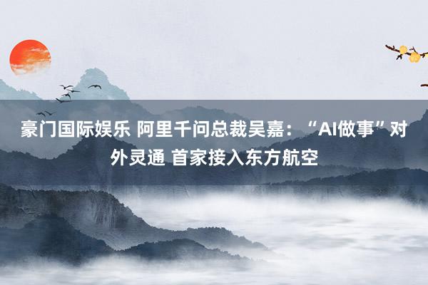 豪门国际娱乐 阿里千问总裁吴嘉：“AI做事”对外灵通 首家接入东方航空