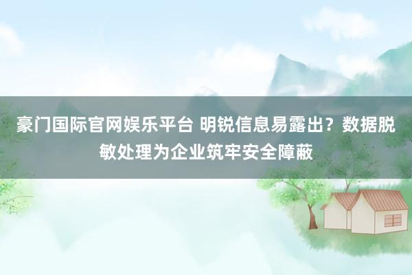 豪门国际官网娱乐平台 明锐信息易露出？数据脱敏处理为企业筑牢安全障蔽