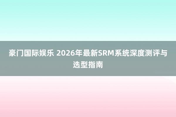 豪门国际娱乐 2026年最新SRM系统深度测评与选型指南