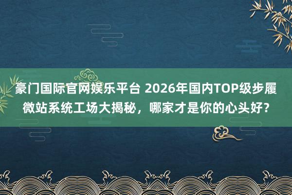 豪门国际官网娱乐平台 2026年国内TOP级步履微站系统工场大揭秘，哪家才是你的心头好？