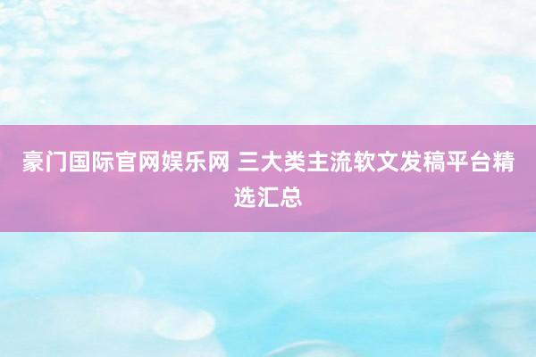 豪门国际官网娱乐网 三大类主流软文发稿平台精选汇总