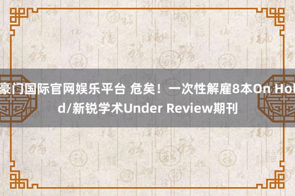 豪门国际官网娱乐平台 危矣！一次性解雇8本On Hold/新锐学术Under Review期刊