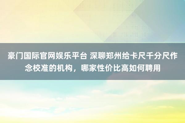 豪门国际官网娱乐平台 深聊郑州给卡尺千分尺作念校准的机构，哪家性价比高如何聘用