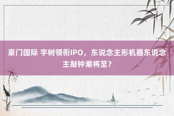 豪门国际 宇树领衔IPO，东说念主形机器东说念主敲钟潮将至？