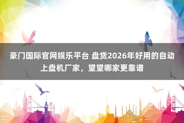豪门国际官网娱乐平台 盘货2026年好用的自动上盘机厂家，望望哪家更靠谱