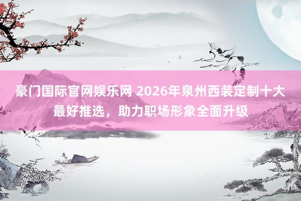 豪门国际官网娱乐网 2026年泉州西装定制十大最好推选，助力职场形象全面升级