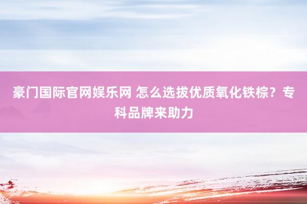 豪门国际官网娱乐网 怎么选拔优质氧化铁棕？专科品牌来助力
