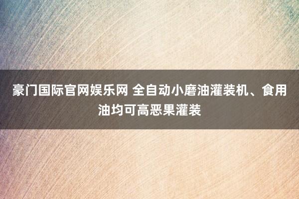 豪门国际官网娱乐网 全自动小磨油灌装机、食用油均可高恶果灌装