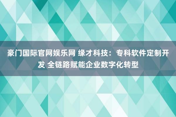 豪门国际官网娱乐网 缘才科技：专科软件定制开发 全链路赋能企业数字化转型