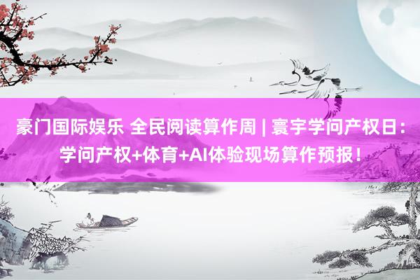 豪门国际娱乐 全民阅读算作周 | 寰宇学问产权日：学问产权+体育+AI体验现场算作预报！