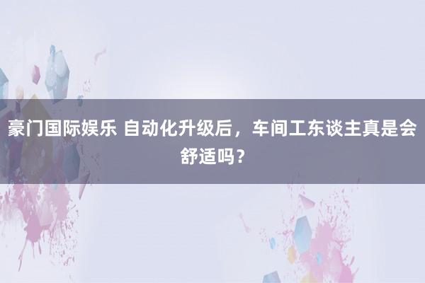 豪门国际娱乐 自动化升级后，车间工东谈主真是会舒适吗？