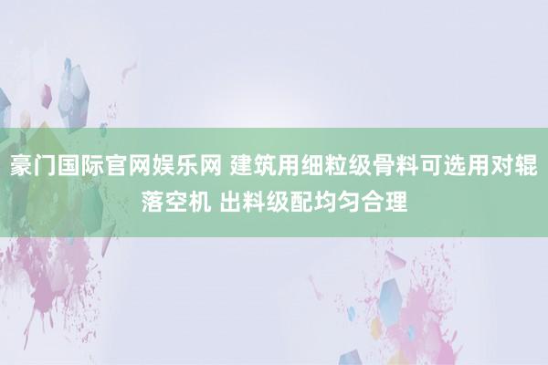 豪门国际官网娱乐网 建筑用细粒级骨料可选用对辊落空机 出料级配均匀合理