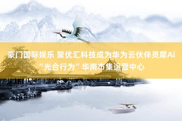 豪门国际娱乐 聚优汇科技成为华为云伙伴灵犀Ai“光合行为”华南市集运营中心