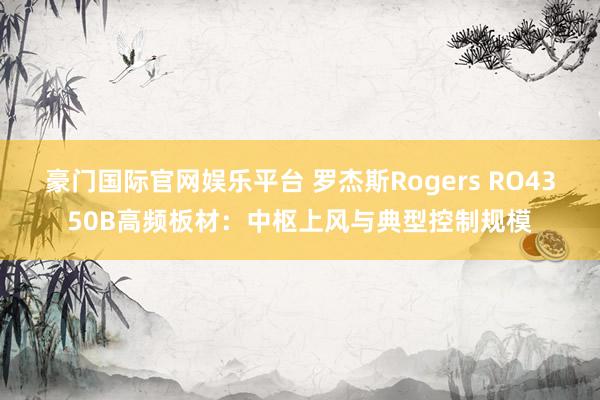 豪门国际官网娱乐平台 罗杰斯Rogers RO4350B高频板材：中枢上风与典型控制规模