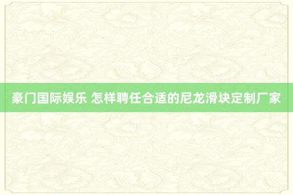 豪门国际娱乐 怎样聘任合适的尼龙滑块定制厂家