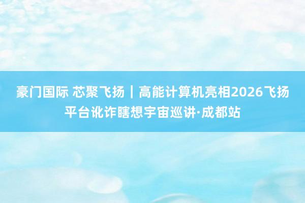 豪门国际 芯聚飞扬｜高能计算机亮相2026飞扬平台讹诈瞎想宇宙巡讲·成都站