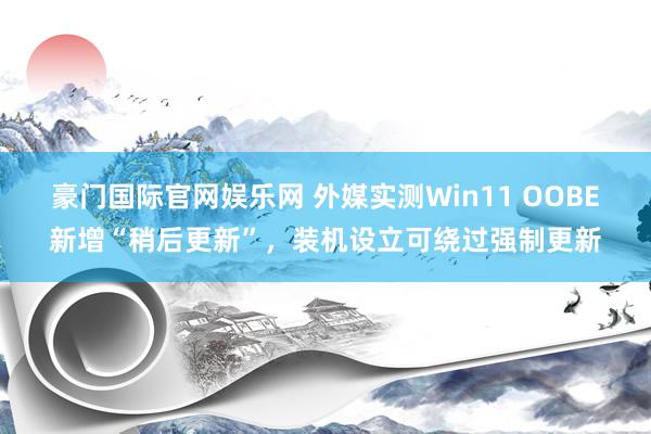 豪门国际官网娱乐网 外媒实测Win11 OOBE新增“稍后更新”，装机设立可绕过强制更新
