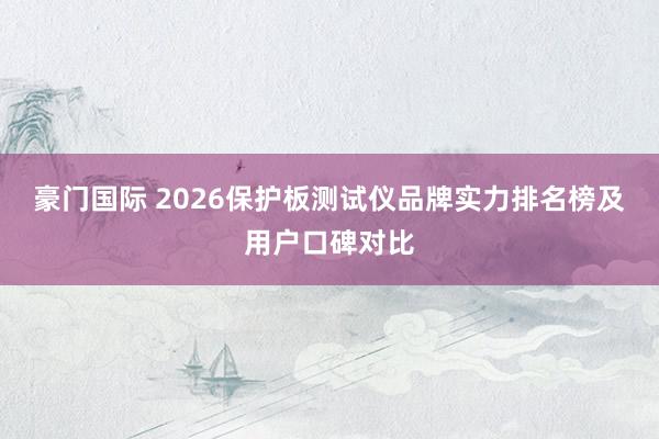 豪门国际 2026保护板测试仪品牌实力排名榜及用户口碑对比