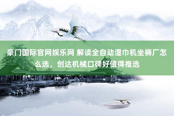 豪门国际官网娱乐网 解读全自动湿巾机坐褥厂怎么选，创达机械口碑好值得推选