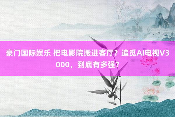 豪门国际娱乐 把电影院搬进客厅？追觅AI电视V3000，到底有多强？