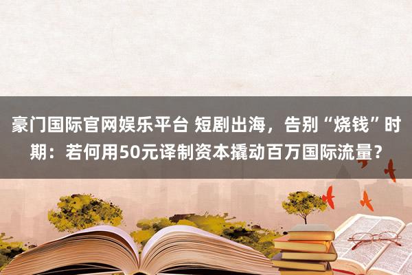 豪门国际官网娱乐平台 短剧出海，告别“烧钱”时期：若何用50元译制资本撬动百万国际流量？