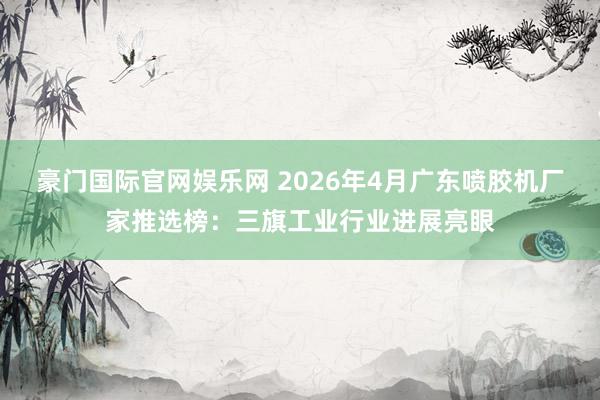 豪门国际官网娱乐网 2026年4月广东喷胶机厂家推选榜：三旗工业行业进展亮眼