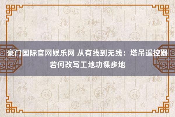 豪门国际官网娱乐网 从有线到无线：塔吊遥控器若何改写工地功课步地