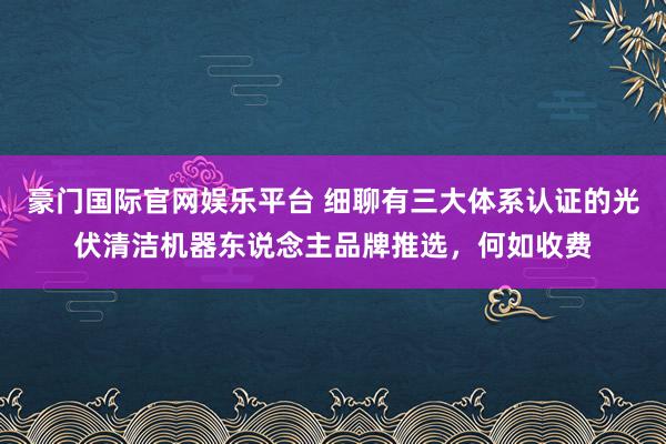 豪门国际官网娱乐平台 细聊有三大体系认证的光伏清洁机器东说念主品牌推选，何如收费