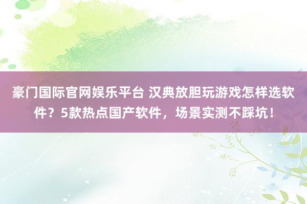 豪门国际官网娱乐平台 汉典放胆玩游戏怎样选软件？5款热点国产软件，场景实测不踩坑！
