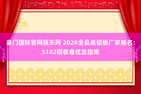 豪门国际官网娱乐网 2026全品类铝板厂家排名：5182铝板卷优选指南