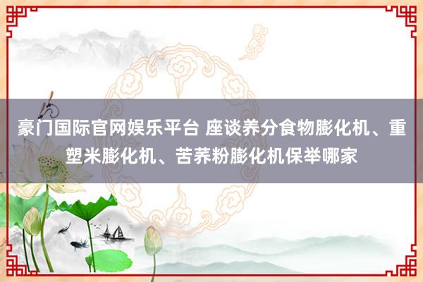 豪门国际官网娱乐平台 座谈养分食物膨化机、重塑米膨化机、苦荞粉膨化机保举哪家