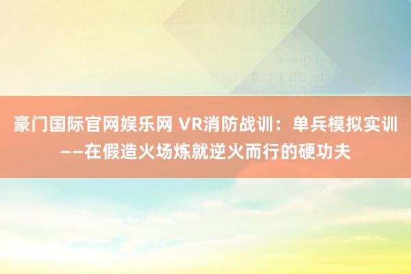 豪门国际官网娱乐网 VR消防战训：单兵模拟实训——在假造火场炼就逆火而行的硬功夫