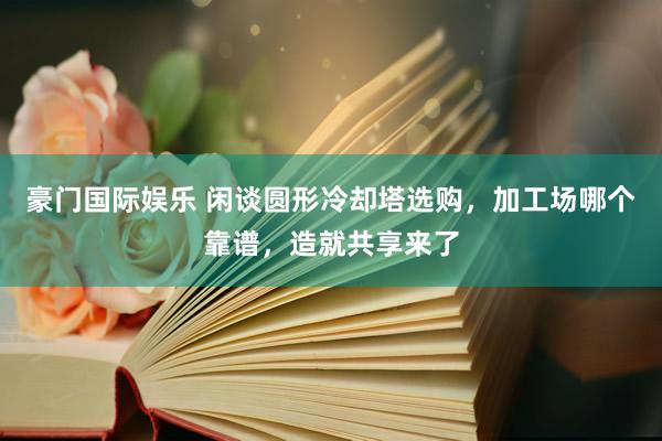 豪门国际娱乐 闲谈圆形冷却塔选购，加工场哪个靠谱，造就共享来了