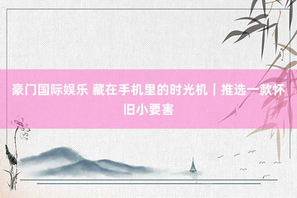 豪门国际娱乐 藏在手机里的时光机｜推选一款怀旧小要害