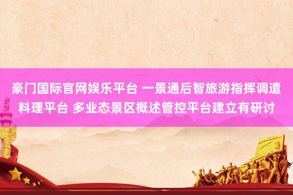 豪门国际官网娱乐平台 一景通后智旅游指挥调遣料理平台 多业态景区概述管控平台建立有研讨