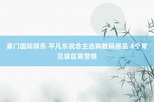 豪门国际娱乐 平凡东说念主选购数码居品 4个常见误区需警惕
