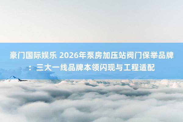 豪门国际娱乐 2026年泵房加压站阀门保举品牌：三大一线品牌本领闪现与工程适配