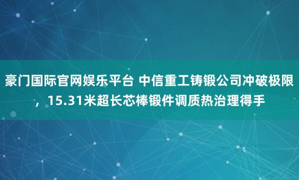 豪门国际官网娱乐平台 中信重工铸锻公司冲破极限，15.31米超长芯棒锻件调质热治理得手