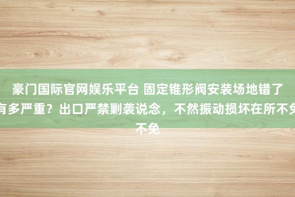 豪门国际官网娱乐平台 固定锥形阀安装场地错了有多严重？出口严禁剿袭说念，不然振动损坏在所不免