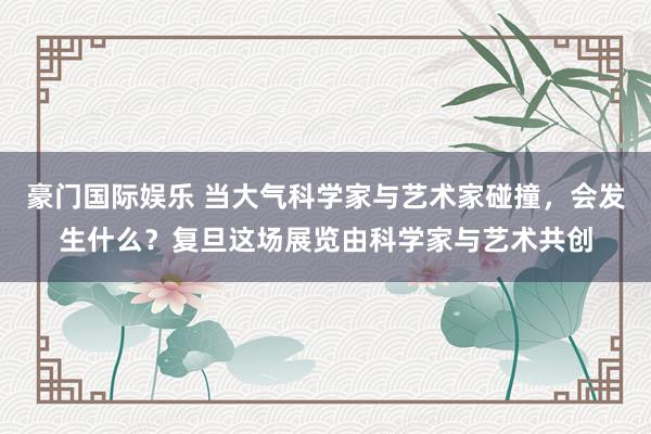 豪门国际娱乐 当大气科学家与艺术家碰撞，会发生什么？复旦这场展览由科学家与艺术共创