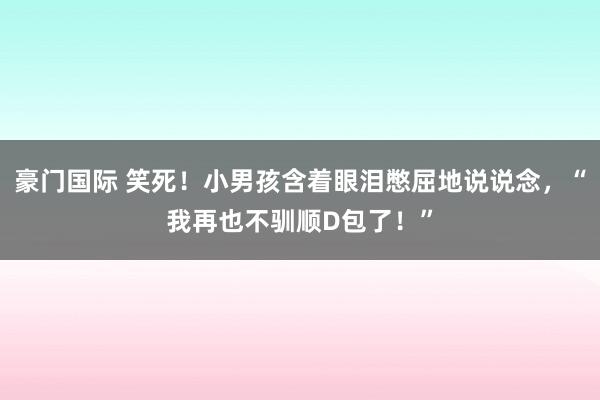 豪门国际 笑死！小男孩含着眼泪憋屈地说说念，“我再也不驯顺D包了！”