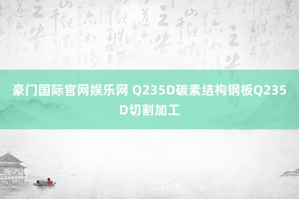 豪门国际官网娱乐网 Q235D碳素结构钢板Q235D切割加工